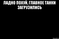 ладно похуй, главное танки загрузились 