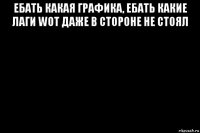 ебать какая графика, ебать какие лаги wot даже в стороне не стоял 