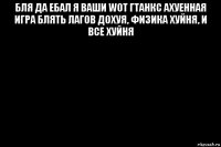 бля да ебал я ваши wot гтанкс ахуенная игра блять лагов дохуя, физика хуйня, и все хуйня 