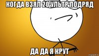 когда взял 20 ультр подряд да да я крут