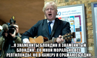  ...я знамениты блондин я знаменитый блондин...со мной морально все рептилоиды, но в камеру я сражаюсь один