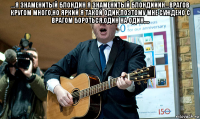 ...я знаменитый блондин я знаменитый блондииин...врагов кругом много,но яркий я такой один,поэтому мне суждено с врагом бороться,один на один.... 