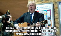  ...я знамениты блондин...да,я знаменитый блондин,врагов кругом всегда много,но я сражаюсь с ними,один!