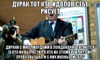 дурак тот кто идолов себе рисует дураки с миллиардами в лонданах не тусуются !а кто их вырастил а кто их этому учил кто их превозвышал и с них иконы писал?