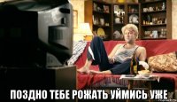  поздно тебе рожать уймись уже
