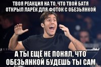 твоя реакция на то, что твой батя открыл ларёк для фоток с обезьянкой а ты ещё не понял, что обезьянкой будешь ты сам