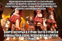 японская музыка включает в себя большое количество жанров, начиная от традиционных и свойственных только самой японии до множества жанров современной музыки, вокруг которых в стране часто строится самобытная сцена, непохожая на другие страны.