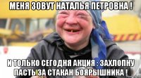 меня зовут наталья петровна ! и только сегодня акция : захлопну пасть за стакан боярышника !