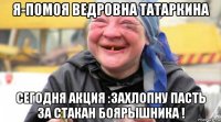 я-помоя ведровна татаркина сегодня акция :захлопну пасть за стакан боярышника !