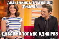 давай трахаца а то у меня член заждался давай но только один раз