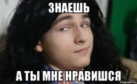 знаешь а ты мне нравишся