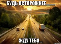 будь осторожнее......... жду тебя...