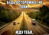 будь осторожнее.. не гони... жду тебя..