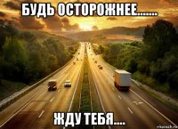 будь осторожнее....... жду тебя....
