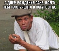с днём рождения саня. всего тебе наилучшего в натуре ёпта. 