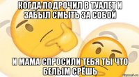 когда подрочил в туалет и забыл смыть за собой и мама спросили тебя ты что белым срёшь