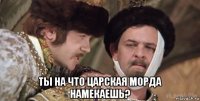  ты на что царская морда намекаешь?
