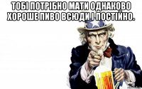 тобі потрібно мати однаково хороше пиво всюди і постійно. 