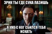 эрик ты где сука лазишь я уже с ног сбился тебя искать