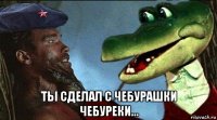  тьі сделал с чебурашки чебуреки...
