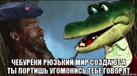  чебуреки рюзький мир создают а ты портишь угомонись тебе говорят
