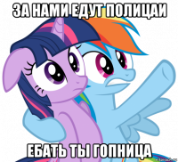 за нами едут полицаи ебать ты гопница