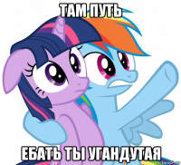 там путь ебать ты угандутая