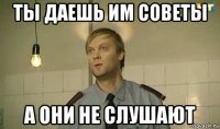 ты даешь им советы а они не слушают