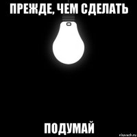 прежде, чем сделать - подумай