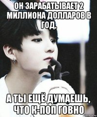 он зарабатывает 2 миллиона долларов в год, а ты ещё думаешь, что к-поп говно