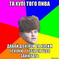 та хулі того пива давай докінем та купим чекуню і чебурек шоб занюхать