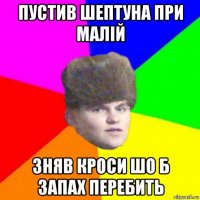 пустив шептуна при малій зняв кроси шо б запах перебить