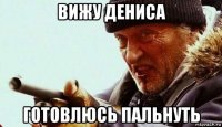 вижу дениса готовлюсь пальнуть