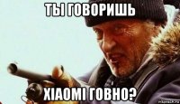 ты говоришь xiaomi говно?