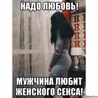 надо любовь! мужчина любит женского секса!