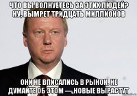 что вы волнуетесь за этих людей? ну, вымрет тридцать миллионов они не вписались в рынок. не думайте об этом — новые вырастут
