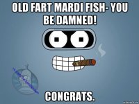 old fart mardi fish- you be damned! congrats.