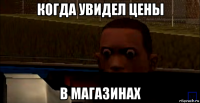 когда увидел цены в магазинах