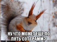  ну что может еще по пять сот грамм?