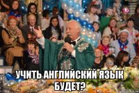  учить английский язык будет?