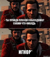 - Ты правда плохой собеседник?
скажи что-нибудь игнор*