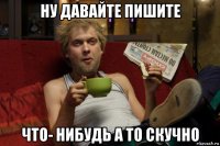 ну давайте пишите что- нибудь а то скучно