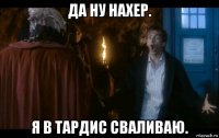 да ну нахер. я в тардис сваливаю.