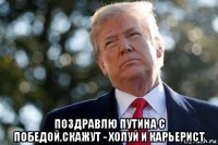  поздравлю путина с победой,скажут - холуй и карьерист