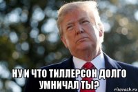  ну и что тиллерсон долго умничал ты?