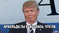  арнольда,ты обиделась ,что ли ?