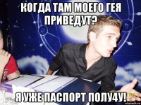 когда там моего гея приведут? я уже паспорт полу4у!