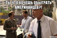 ты что хочешь обыграть американцев?! 