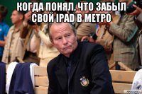 когда понял, что забыл свой ipad в метро 