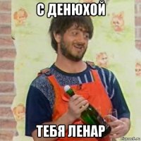 с денюхой тебя ленар